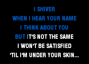 I SHIVER
WHEN I HEAR YOUR NAME
I THINK ABOUT YOU
BUT IT'S NOT THE SAME
I WON'T BE SATISFIED
ITIL I'M UNDER YOUR SKIN...