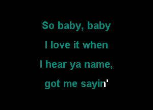 So baby, baby

I love it when
I hear ya name,

got me sayin'