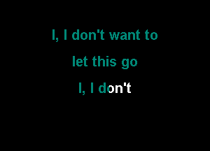 l, I don't want to

let this go

I, I don't