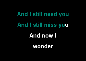 And I still need you

And I still miss you
And now!

wonder