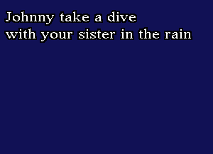 Johnny take a dive
with your sister in the rain