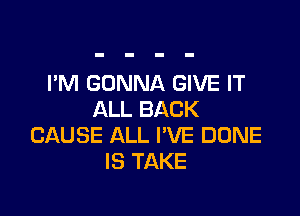 I'M GONNA GIVE IT

ALL BACK
CAUSE ALL I'VE DONE
IS TAKE