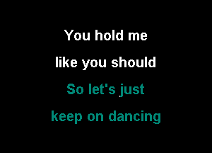 You hold me
like you should

So let's just

keep on dancing