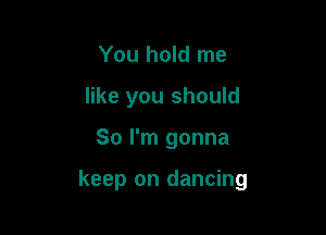 You hold me
like you should

So I'm gonna

keep on dancing