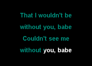 That I wouldn't be
without you, babe

Couldn't see me

without you, babe