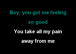 Boy, you got me feeling

so good

You take all my pain

away from me