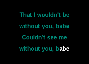 That I wouldn't be
without you, babe

Couldn't see me

without you, babe