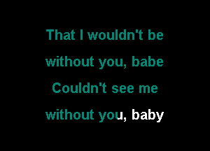 That I wouldn't be
without you, babe

Couldn't see me

without you, baby