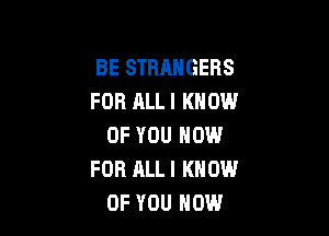 BE STRANGERS
FOR ALL I KNOW

OF YOU NOW
FOR ALL I KNOW
OF YOU HOW