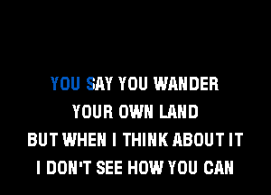 YOU SAY YOU WAHDER
YOUR OWN LAND
BUT WHEN I THINK ABOUT IT
I DON'T SEE HOW YOU CAN