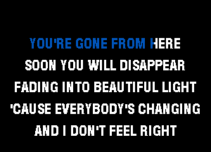 YOU'RE GONE FROM HERE
SOON YOU WILL DISAPPEAR
FADIHG INTO BEAUTIFUL LIGHT
'CAUSE EVERYBODY'S CHANGING
AND I DON'T FEEL RIGHT