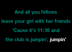 And all you fellows
leave your girl with her friends

'Cause it's 1130 and

the club is jumpin', jumpin'