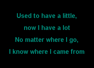 Used to have a little,

now I have a lot

No matter where I go,

I know where I came from