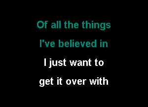 Of all the things
I've believed in

I just want to

get it over with