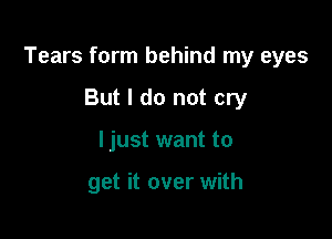 Tears form behind my eyes

But I do not cry
ljust want to

get it over with