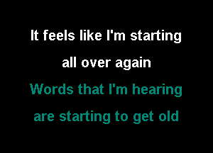 It feels like I'm starting

all over again

Words that I'm hearing

are starting to get old
