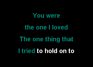 You were

the one I loved

The one thing that
ltried to hold on to