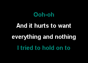 Ooh-oh
And it hurts to want

everything and nothing
I tried to hold on to