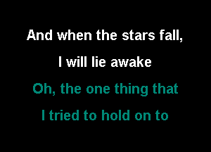 And when the stars fall,

I will lie awake

Oh, the one thing that
I tried to hold on to