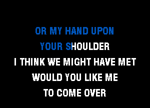 OH MY HAND UPON
YOUR SHOULDER
I THINK WE MIGHT HAVE MET
WOULD YOU LIKE ME
TO COME OVER