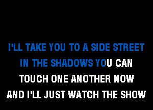 I'LL TAKE YOU TO A SIDE STREET
IN THE SHADOWS YOU CAN
TOUCH OHE ANOTHER NOW

AND I'LL JUST WATCH THE SHOW