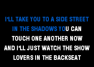 I'LL TAKE YOU TO A SIDE STREET
IN THE SHADOWS YOU CAN
TOUCH OHE ANOTHER NOW

AND I'LL JUST WATCH THE SHOW
LOVERS IN THE BACKSEAT