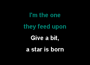 I'm the one

they feed upon

Give a bit,

a star is born