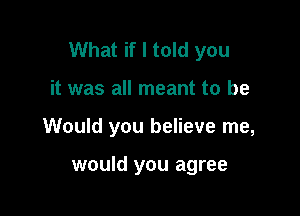 What if I told you

it was all meant to be

Would you believe me,

would you agree