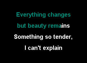 Everything changes

but beauty remains
Something so tender,

I can't explain