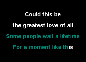 Could this be

the greatest love of all

Some people wait a lifetime

For a moment like this