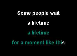 Some people wait

a lifetime
a lifetime

for a moment like this