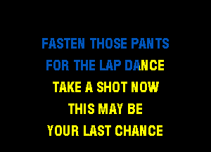 FASTEH THOSE PAN TS
FOR THE LAP DANCE
TAKE A SHOT NOW
THIS MAY BE

YOUR LAST CHANCE l