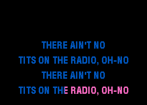 THERE AIN'T H0

TITS ON THE RRDIO, OH-HO
THERE AIN'T H0
TITS ON THE RADIO, OH-HO