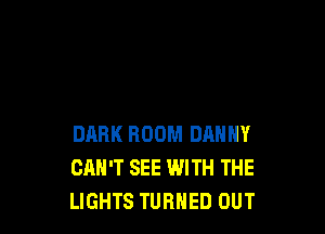DARK ROOM DANNY
CAN'T SEE WITH THE
LIGHTS TURNED OUT
