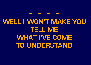 WELL I WON'T MAKE YOU
TELL ME
WHAT I'VE COME
TO UNDERSTAND