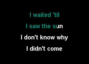 I waited 'til

I saw the sun

I don't know why

I didn't come