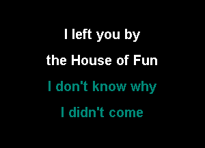 I left you by

the House of Fun

I don't know why

I didn't come