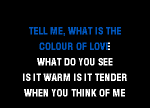 TELL ME, WHRT IS THE
COLOUR OF LOVE
WHAT DO YOU SEE
IS IT WARM IS IT TENDER
WHEN YOU THINK OF ME