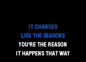 IT CHANGES

LIKE THE SEASONS
YOU'RE THE REASON
IT HAPPENS THAT WAY