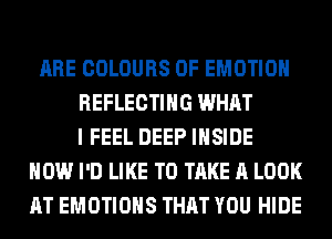 ARE COLOURS 0F EMOTIOH
REFLECTIHG WHAT
I FEEL DEEP INSIDE
HOW I'D LIKE TO TAKE A LOOK
AT EMOTIOHS THAT YOU HIDE
