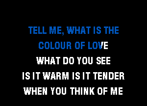 TELL ME, WHRT IS THE
COLOUR OF LOVE
WHAT DO YOU SEE
IS IT WARM IS IT TENDER
WHEN YOU THINK OF ME