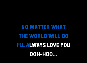 NO MATTER WHAT

THE WORLD WILL DO
I'LL ALWAYS LOVE YOU
OOH-HDO...