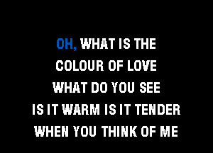 0H, WHAT IS THE
COLOUR OF LOVE
WHAT DO YOU SEE
IS IT WARM IS IT TENDER
WHEN YOU THINK OF ME