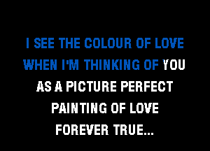 I SEE THE COLOUR OF LOVE
WHEN I'M THINKING OF YOU
AS A PICTURE PERFECT
PAINTING OF LOVE
FOREVER TRUE...