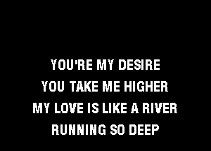 YOU'RE MY DESIRE
YOU TAKE ME HIGHER
MY LOVE IS LIKE A RIVER
RUNNING SO DEEP