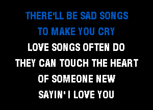 THERE'LL BE SAD SONGS
TO MAKE YOU CRY
LOVE SONGS OFTEN DO
THEY CAN TOUCH THE HEART
OF SOMEONE HEW
SAYIH' I LOVE YOU