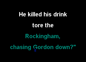He killed his drink
tore the

Rockingham,

chasing faordon down?