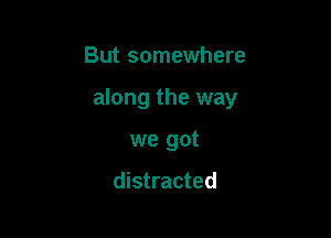 But somewhere

along the way

we got

distracted