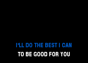 I'LL DO THE BESTI CAN
TO BE GOOD FOR YOU