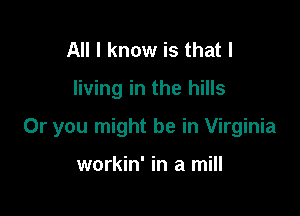 All I know is that l

living in the hills

Or you might be in Virginia

workin' in a mill